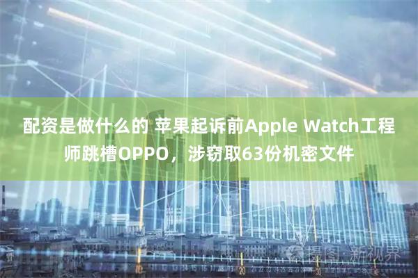 配资是做什么的 苹果起诉前Apple Watch工程师跳槽OPPO，涉窃取63份机密文件