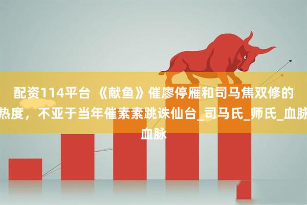 配资114平台 《献鱼》催廖停雁和司马焦双修的热度，不亚于当年催素素跳诛仙台_司马氏_师氏_血脉