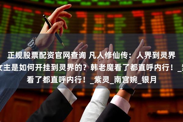 正规股票配资官网查询 凡人修仙传：人界到灵界九死一生，三大女主是如何开挂到灵界的？韩老魔看了都直呼内行！_紫灵_南宫婉_银月
