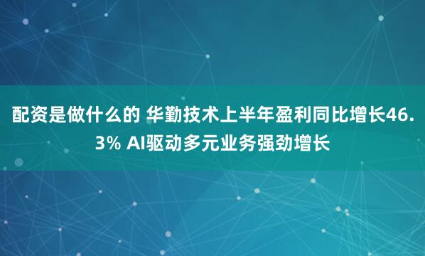 配资是做什么的 华勤技术上半年盈利同比增长46.3% AI驱动多元业务强劲增长