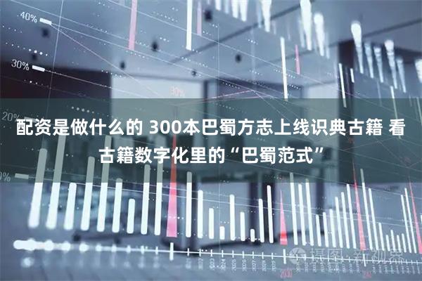 配资是做什么的 300本巴蜀方志上线识典古籍 看古籍数字化里的“巴蜀范式”
