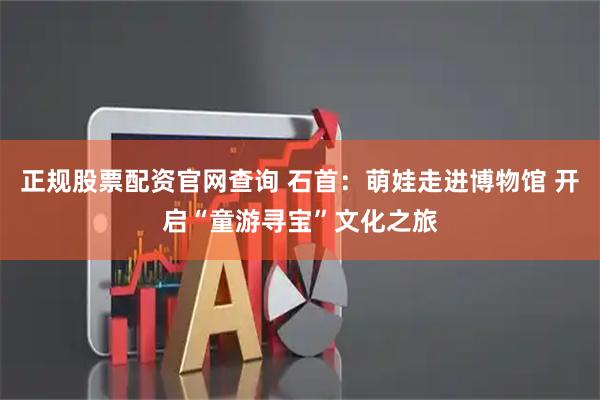 正规股票配资官网查询 石首：萌娃走进博物馆 开启“童游寻宝”文化之旅