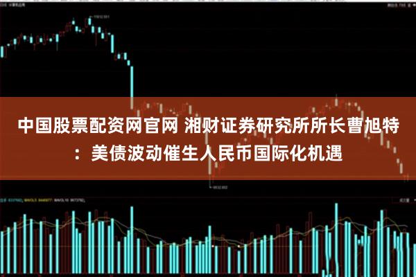 中国股票配资网官网 湘财证券研究所所长曹旭特：美债波动催生人民币国际化机遇