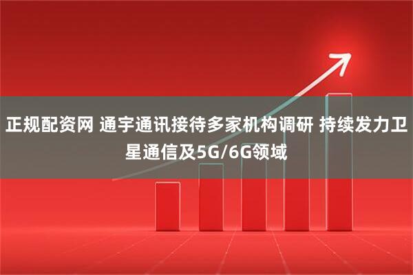 正规配资网 通宇通讯接待多家机构调研 持续发力卫星通信及5G/6G领域