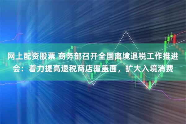 网上配资股票 商务部召开全国离境退税工作推进会：着力提高退税商店覆盖面，扩大入境消费