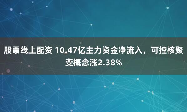 股票线上配资 10.47亿主力资金净流入，可控核聚变概念涨2.38%