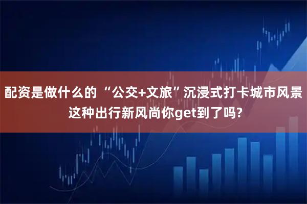 配资是做什么的 “公交+文旅”沉浸式打卡城市风景 这种出行新风尚你get到了吗?