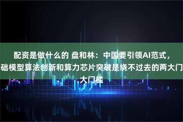 配资是做什么的 盘和林：中国要引领AI范式，基础模型算法创新和算力芯片突破是绕不过去的两大门槛