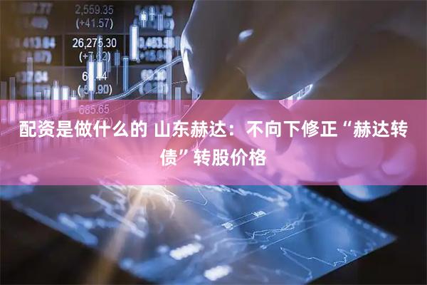 配资是做什么的 山东赫达：不向下修正“赫达转债”转股价格