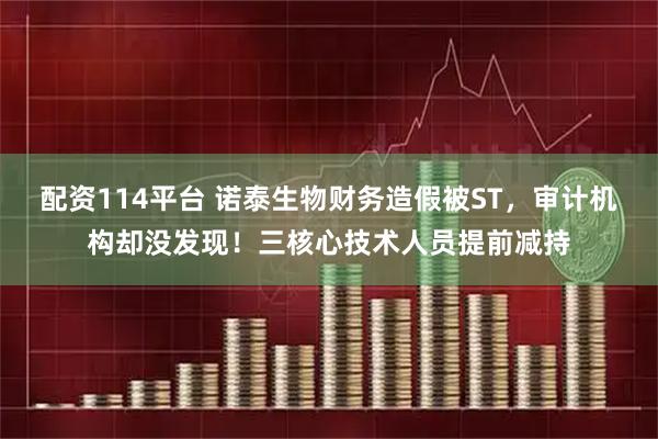 配资114平台 诺泰生物财务造假被ST，审计机构却没发现！三核心技术人员提前减持