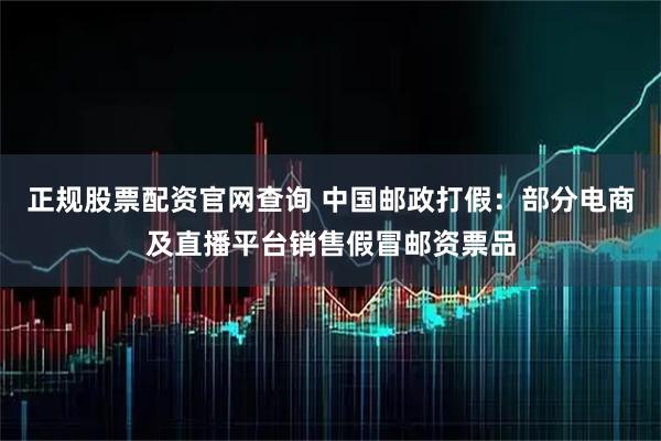 正规股票配资官网查询 中国邮政打假：部分电商及直播平台销售假冒邮资票品