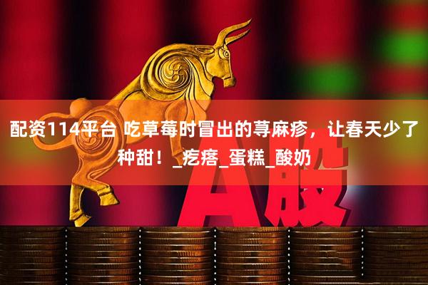 配资114平台 吃草莓时冒出的荨麻疹，让春天少了种甜！_疙瘩_蛋糕_酸奶